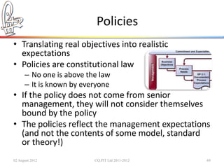 Policies
• Translating real objectives into realistic
  expectations
• Policies are constitutional law
      – No one is above the law
      – It is known by everyone
• If the policy does not come from senior
  management, they will not consider themselves
  bound by the policy
• The policies reflect the management expectations
  (and not the contents of some model, standard
  or theory!)
02 August 2012            ©Q:PIT Ltd 2011-2012   69
 