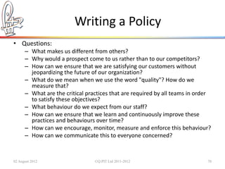 Writing a Policy
• Questions:
      – What makes us different from others?
      – Why would a prospect come to us rather than to our competitors?
      – How can we ensure that we are satisfying our customers without
        jeopardizing the future of our organization?
      – What do we mean when we use the word "quality"? How do we
        measure that?
      – What are the critical practices that are required by all teams in order
        to satisfy these objectives?
      – What behaviour do we expect from our staff?
      – How can we ensure that we learn and continuously improve these
        practices and behaviours over time?
      – How can we encourage, monitor, measure and enforce this behaviour?
      – How can we communicate this to everyone concerned?



02 August 2012                   ©Q:PIT Ltd 2011-2012                        70
 