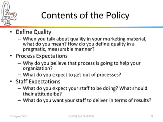 Contents of the Policy
• Define Quality
      – When you talk about quality in your marketing material,
        what do you mean? How do you define quality in a
        pragmatic, measurable manner?
• Process Expectations
      – Why do you believe that process is going to help your
        organization?
      – What do you expect to get out of processes?
• Staff Expectations
      – What do you expect your staff to be doing? What should
        their attitude be?
      – What do you want your staff to deliver in terms of results?

02 August 2012               ©Q:PIT Ltd 2011-2012                 71
 