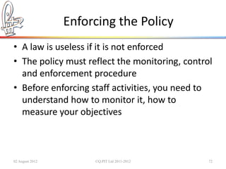 Enforcing the Policy
• A law is useless if it is not enforced
• The policy must reflect the monitoring, control
  and enforcement procedure
• Before enforcing staff activities, you need to
  understand how to monitor it, how to
  measure your objectives



02 August 2012        ©Q:PIT Ltd 2011-2012      72
 
