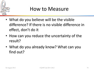 How to Measure
• What do you believe will be the visible
  difference? If there is no visible difference in
  effect, don’t do it
• How can you reduce the uncertainty of the
  result?
• What do you already know? What can you
  find out?


02 August 2012       ©Q:PIT Ltd 2011-2012            74
 