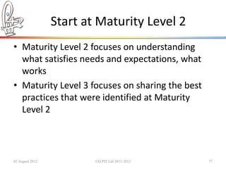 Start at Maturity Level 2
• Maturity Level 2 focuses on understanding
  what satisfies needs and expectations, what
  works
• Maturity Level 3 focuses on sharing the best
  practices that were identified at Maturity
  Level 2



02 August 2012           ©Q:PIT Ltd 2011-2012    77
 