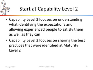 Start at Capability Level 2
• Capability Level 2 focuses on understanding
  what identifying the expectations and
  allowing experienced people to satisfy them
  as well as they can
• Capability Level 3 focuses on sharing the best
  practices that were identified at Maturity
  Level 2


02 August 2012            ©Q:PIT Ltd 2011-2012     78
 
