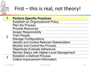 First – this is real, not theory!
 1        Perform Specific Practices
          Establish an Organizational Policy
          Plan the Process
          Provide Resources
          Assign Responsibility
 2        Train People
          Manage Configurations
          Identify and Involve Relevant Stakeholders
          Monitor and Control the Process
          Objectively Evaluate Adherence
          Review Status with Higher-Level Management
 3        Establish a Defined Process
          Collect Improvement Information
07-June-2012                ©Q:PIT Ltd 2012            80
 
