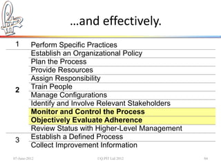 …and effectively.
 1        Perform Specific Practices
          Establish an Organizational Policy
          Plan the Process
          Provide Resources
          Assign Responsibility
 2        Train People
          Manage Configurations
          Identify and Involve Relevant Stakeholders
          Monitor and Control the Process
          Objectively Evaluate Adherence
          Review Status with Higher-Level Management
 3        Establish a Defined Process
          Collect Improvement Information
07-June-2012                ©Q:PIT Ltd 2012            84
 