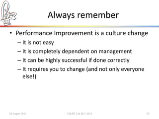 Always remember
• Performance Improvement is a culture change
      – It is not easy
      – It is completely dependent on management
      – It can be highly successful if done correctly
      – It requires you to change (and not only everyone
        else!)




02 August 2012           ©Q:PIT Ltd 2011-2012              92
 