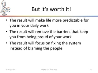But it’s worth it!
• The result will make life more predictable for
  you in your daily work
• The result will remove the barriers that keep
  you from being proud of your work
• The result will focus on fixing the system
  instead of blaming the people



02 August 2012       ©Q:PIT Ltd 2011-2012          93
 