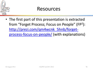 Resources
• The first part of this presentation is extracted
  from “Forget Process; Focus on People” (FP2):
  http://prezi.com/qm4wcnk_5hnb/forget-
  process-focus-on-people/ (with explanations)




02 August 2012       ©Q:PIT Ltd 2011-2012            96
 