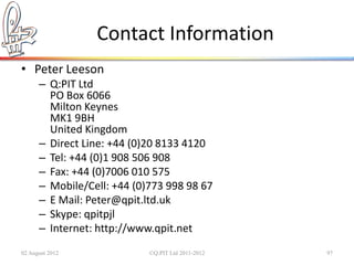 Contact Information
• Peter Leeson
      – Q:PIT Ltd
        PO Box 6066
        Milton Keynes
        MK1 9BH
        United Kingdom
      – Direct Line: +44 (0)20 8133 4120
      – Tel: +44 (0)1 908 506 908
      – Fax: +44 (0)7006 010 575
      – Mobile/Cell: +44 (0)773 998 98 67
      – E Mail: Peter@qpit.ltd.uk
      – Skype: qpitpjl
      – Internet: http://www.qpit.net
02 August 2012              ©Q:PIT Ltd 2011-2012   97
 