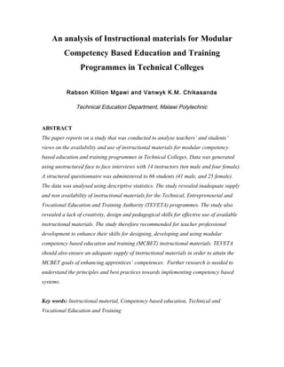 An analysis of Instructional materials for Modular
Competency Based Education and Training
Programmes in Technical Colleges
Rabson Killion Mgawi and Vanwyk K.M. Chikasanda
Technical Education Department, Malawi Polytechnic
ABSTRACT
The paper reports on a study that was conducted to analyse teachers’ and students’
views on the availability and use of instructional materials for modular competency
based education and training programmes in Technical Colleges. Data was generated
using unstructured face to face interviews with 14 instructors (ten male and four female).
A structured questionnaire was administered to 66 students (41 male, and 25 female).
The data was analysed using descriptive statistics. The study revealed inadequate supply
and non availability of instructional materials for the Technical, Entrepreneurial and
Vocational Education and Training Authority (TEVETA) programmes. The study also
revealed a lack of creativity, design and pedagogical skills for effective use of available
instructional materials. The study therefore recommended for teacher professional
development to enhance their skills for designing, developing and using modular
competency based education and training (MCBET) instructional materials. TEVETA
should also ensure an adequate supply of instructional materials in order to attain the
MCBET goals of enhancing apprentices’ competences. Further research is needed to
understand the principles and best practices towards implementing competency based
systems.
Key words: Instructional material, Competency based education, Technical and
Vocational Education and Training
 