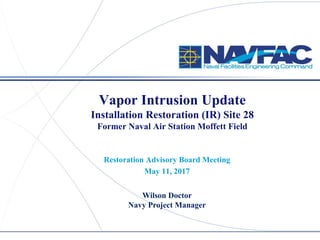 ACTIVITY NAME
Vapor Intrusion Update
Former Naval Air Station Moffett Field
Restoration Advisory Board Meeting
May 12, 2017
Vapor Intrusion Update
Installation Restoration (IR) Site 28
Former Naval Air Station Moffett Field
Restoration Advisory Board Meeting
May 11, 2017
Wilson Doctor
Navy Project Manager
 