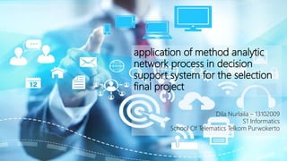 application of method analytic
network process in decision
support system for the selection
final project
Dila Nurlaila – 13102009
S1 Informatics
School Of Telematics Telkom Purwokerto
 