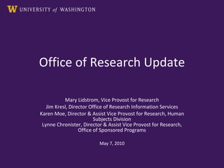 Office of Research Update Mary Lidstrom, Vice Provost for Research Jim Kresl, Director Office of Research Information Services Karen Moe, Director & Assist Vice Provost for Research, Human Subjects Division Lynne Chronister, Director & Assist Vice Provost for Research, Office of Sponsored Programs May 7, 2010 