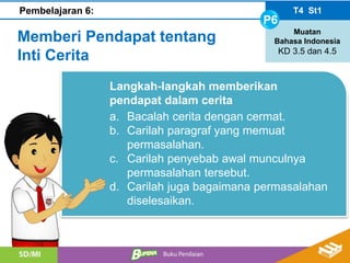 Langkah-langkah memberikan
pendapat dalam cerita
a. Bacalah cerita dengan cermat.
b. Carilah paragraf yang memuat
permasalahan.
c. Carilah penyebab awal munculnya
permasalahan tersebut.
d. Carilah juga bagaimana permasalahan
diselesaikan.
T4 St1
P6
Muatan
Bahasa Indonesia
KD 3.5 dan 4.5
Pembelajaran 6:
Memberi Pendapat tentang
Inti Cerita
 