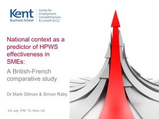 3rd July, IPM ‘10, Kent, UK National context as a predictor of HPWS effectiveness in SMEs:  A British-French comparative study Dr Mark Gilman & Simon Raby 