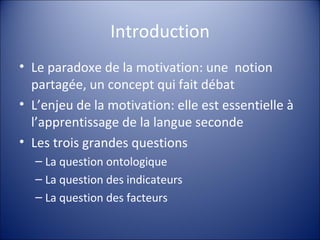 Introduction Le paradoxe de la motivation: une  notion partagée, un concept qui fait débat L’enjeu de la motivation: elle est essentielle à l’apprentissage de la langue seconde Les trois grandes questions La question ontologique La question des indicateurs La question des facteurs 