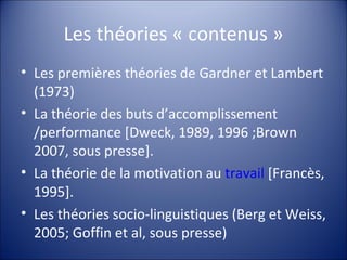 Les théories « contenus » Les premières théories de Gardner et Lambert (1973) La théorie des buts d’accomplissement /performance [Dweck, 1989, 1996 ;Brown 2007, sous presse]. La théorie de la motivation au  travail  [Francès, 1995]. Les théories socio-linguistiques (Berg et Weiss, 2005; Goffin et al, sous presse) 