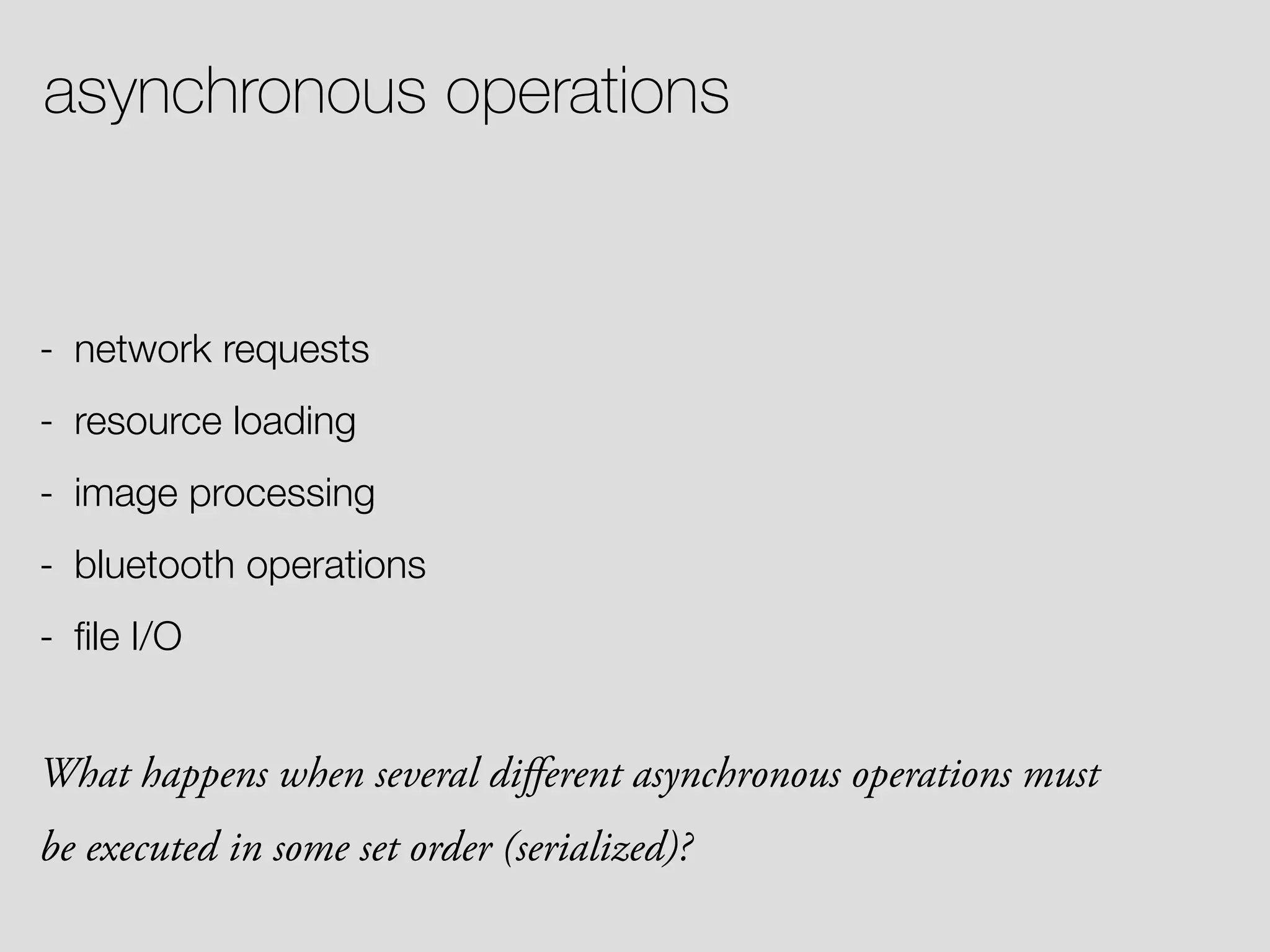 asynchronous operations - network requests - resource loading - image processing - bluetooth operations - ﬁle I/O What happens when several diﬀerent asynchronous operations must be executed in some set order (serialized)? 