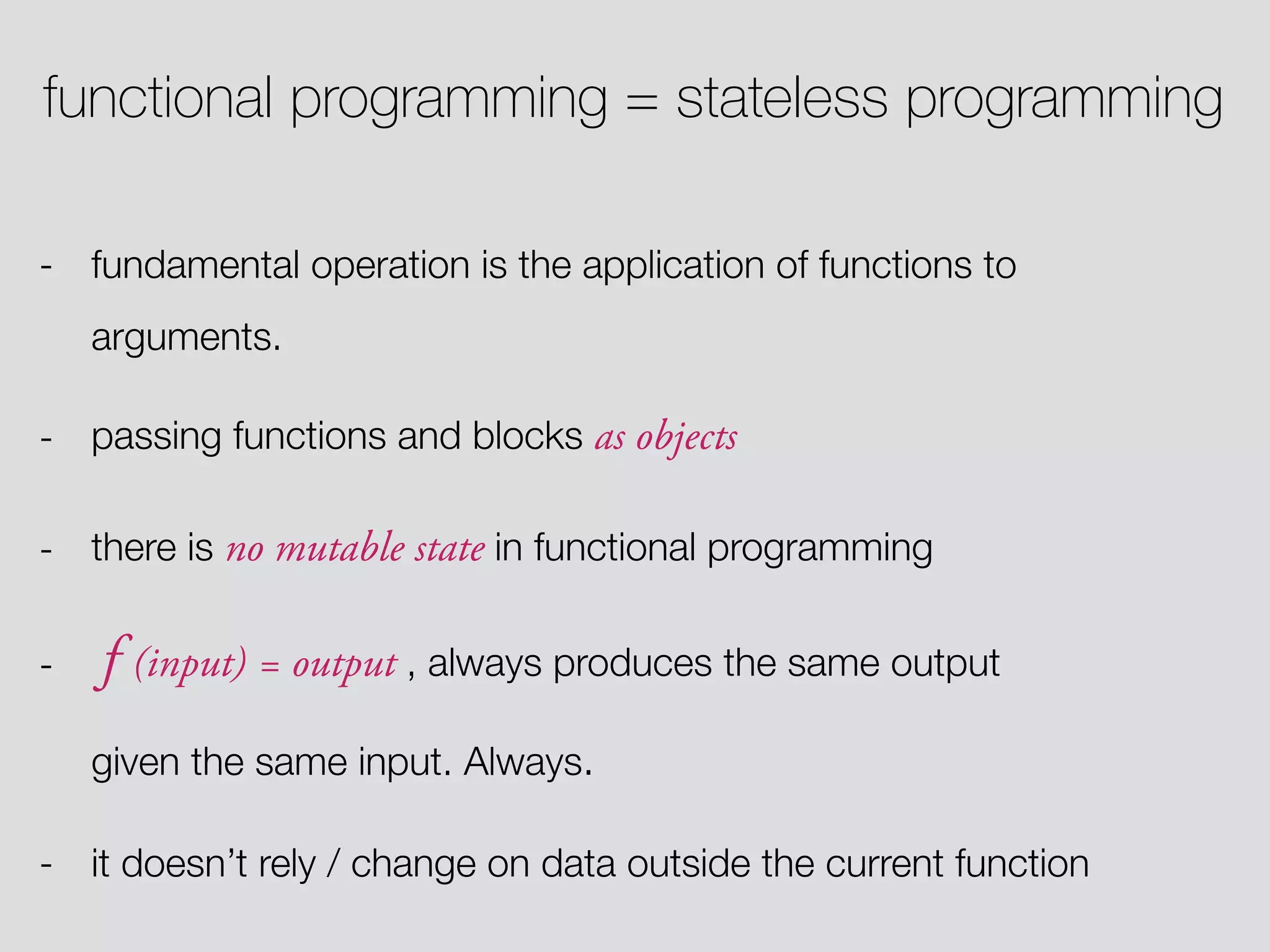 functional programming = stateless programming - fundamental operation is the application of functions to arguments. - passing functions and blocks as objects - there is no mutable state in functional programming - f (input) = output , always produces the same output given the same input. Always. - it doesn’t rely / change on data outside the current function 