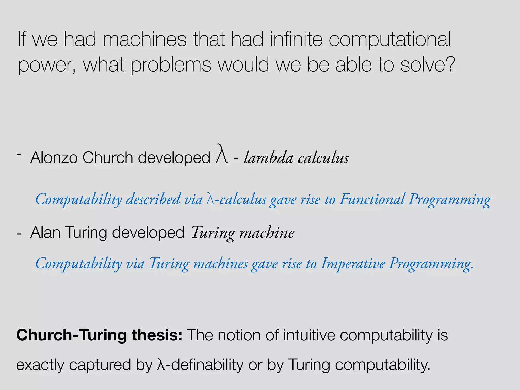 If we had machines that had inﬁnite computational power, what problems would we be able to solve? - Alonzo Church developed λ - lambda calculus Computability described via λ-calculus gave rise to Functional Programming - Alan Turing developed Turing machine Computability via Turing machines gave rise to Imperative Programming. Church-Turing thesis: The notion of intuitive computability is exactly captured by λ-deﬁnability or by Turing computability. 