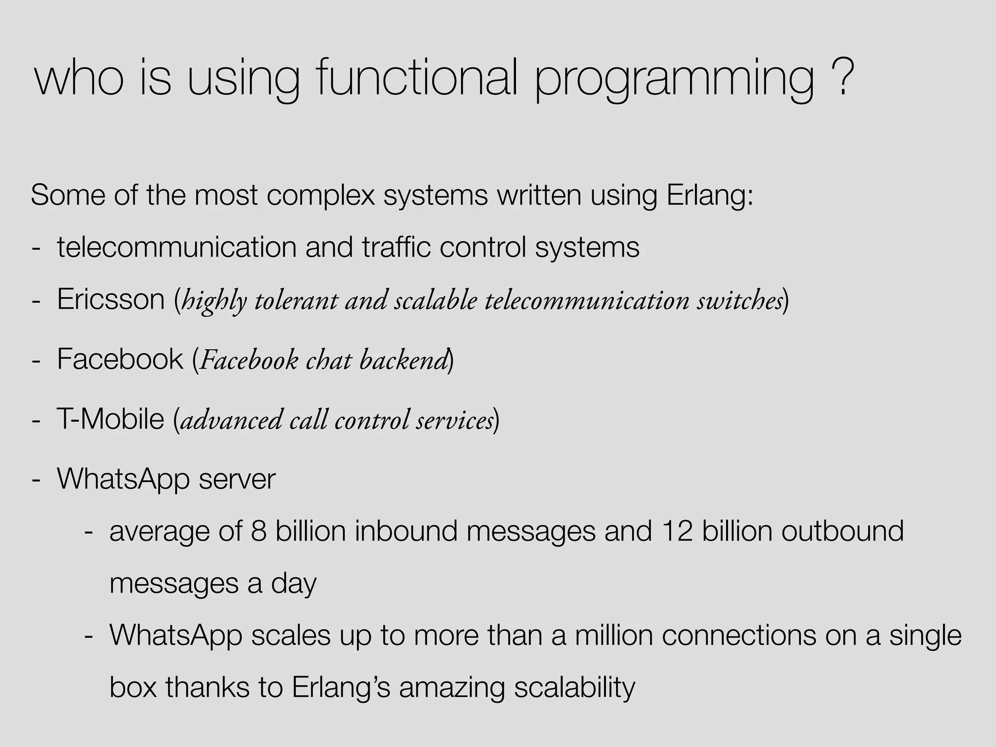 who is using functional programming ? Some of the most complex systems written using Erlang: - telecommunication and trafﬁc control systems - Ericsson (highly tolerant and scalable telecommunication switches) - Facebook (Facebook chat backend) - T-Mobile (advanced call control services) - WhatsApp server - average of 8 billion inbound messages and 12 billion outbound messages a day - WhatsApp scales up to more than a million connections on a single box thanks to Erlang’s amazing scalability 