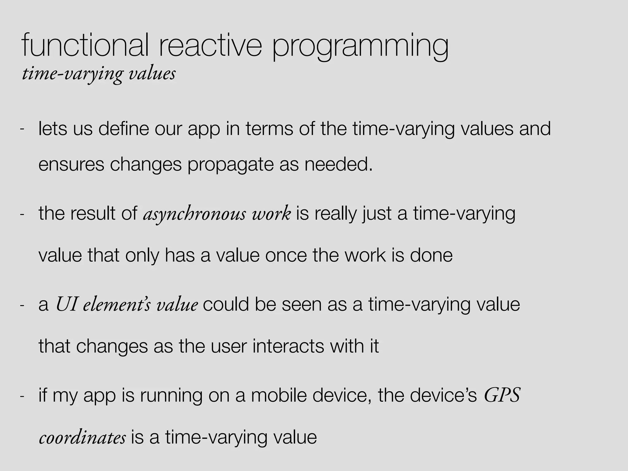 functional reactive programming time-varying values - lets us deﬁne our app in terms of the time-varying values and ensures changes propagate as needed. - the result of asynchronous work is really just a time-varying value that only has a value once the work is done - a UI element’s value could be seen as a time-varying value that changes as the user interacts with it - if my app is running on a mobile device, the device’s GPS coordinates is a time-varying value 