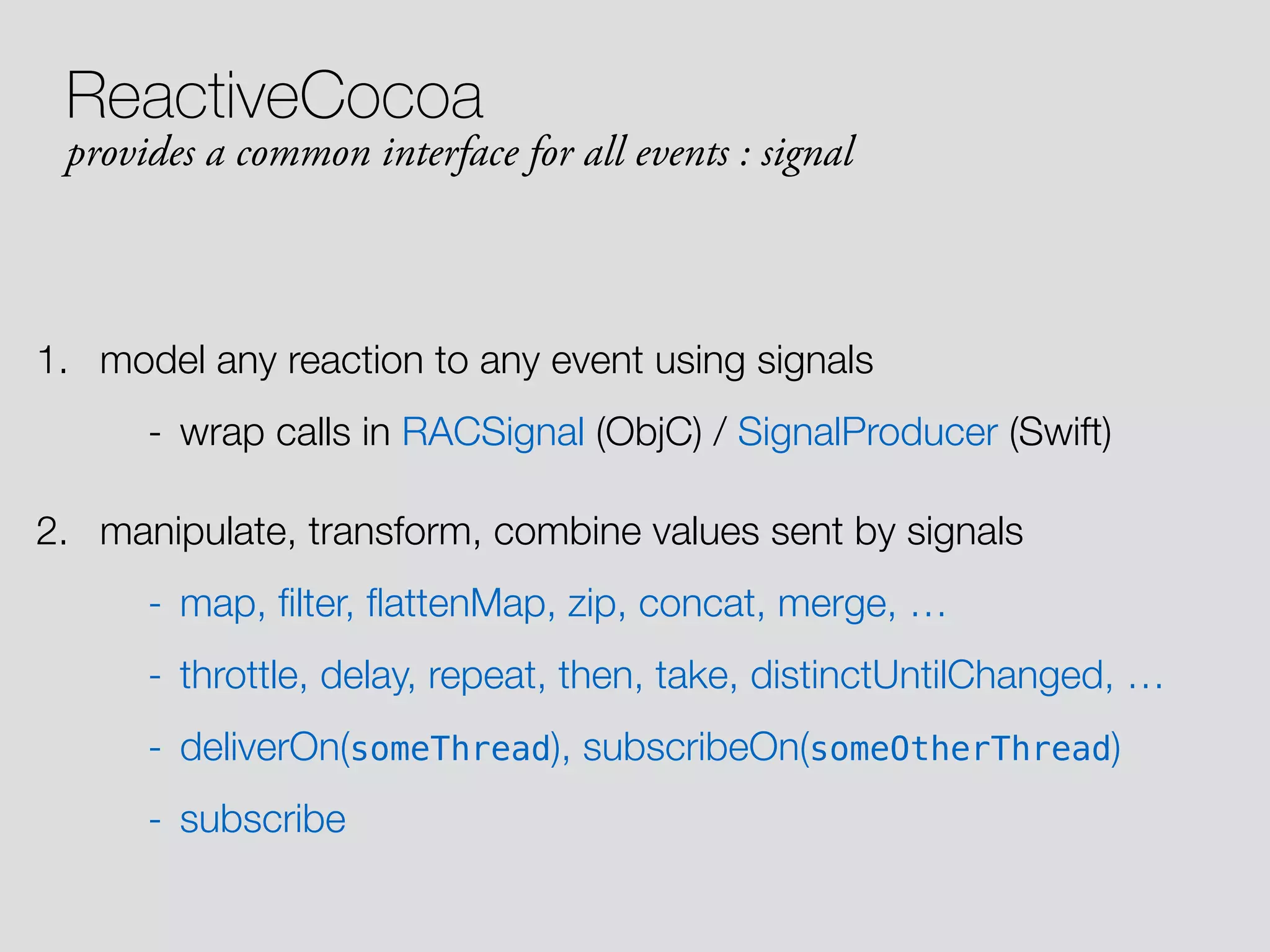 1. model any reaction to any event using signals - wrap calls in RACSignal (ObjC) / SignalProducer (Swift) 2. manipulate, transform, combine values sent by signals - map, ﬁlter, ﬂattenMap, zip, concat, merge, … - throttle, delay, repeat, then, take, distinctUntilChanged, … - deliverOn(someThread), subscribeOn(someOtherThread) - subscribe ReactiveCocoa provides a common interface for all events : signal 