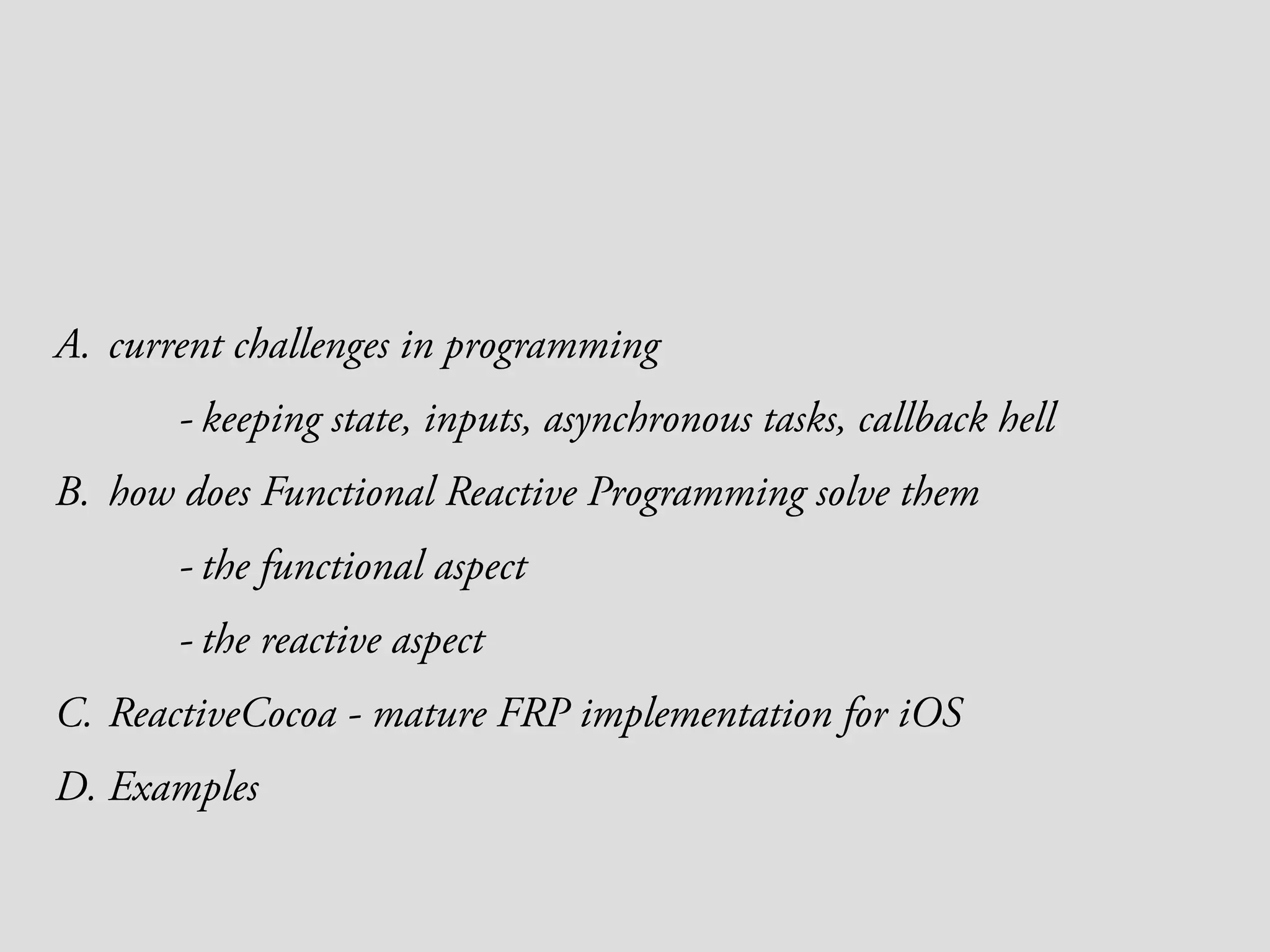 A. current challenges in programming - keeping state, inputs, asynchronous tasks, callback hell B. how does Functional Reactive Programming solve them - the functional aspect - the reactive aspect C. ReactiveCocoa - mature FRP implementation for iOS D. Examples 