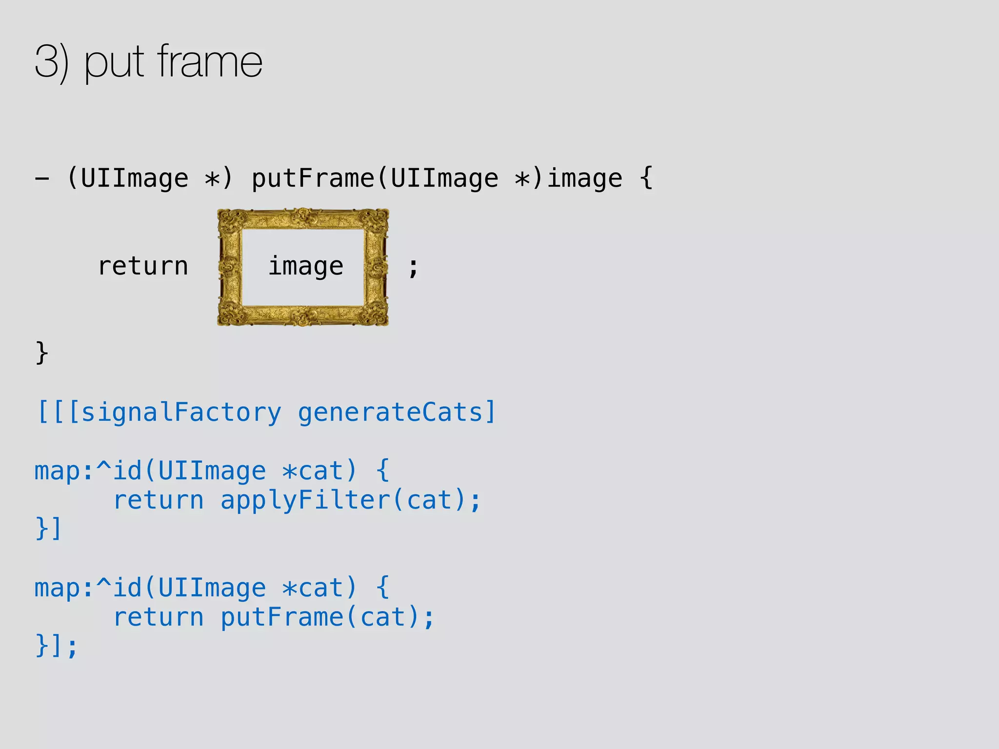 - (UIImage *) putFrame(UIImage *)image { return image ; } [[[signalFactory generateCats] map:^id(UIImage *cat) { return applyFilter(cat); }] map:^id(UIImage *cat) { return putFrame(cat); }]; 3) put frame 