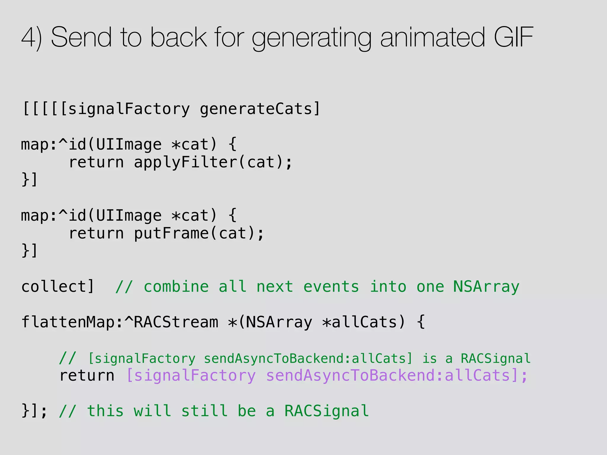 [[[[[signalFactory generateCats] map:^id(UIImage *cat) { return applyFilter(cat); }] map:^id(UIImage *cat) { return putFrame(cat); }] collect] // combine all next events into one NSArray flattenMap:^RACStream *(NSArray *allCats) { // [signalFactory sendAsyncToBackend:allCats] is a RACSignal return [signalFactory sendAsyncToBackend:allCats]; }]; // this will still be a RACSignal 4) Send to back for generating animated GIF 