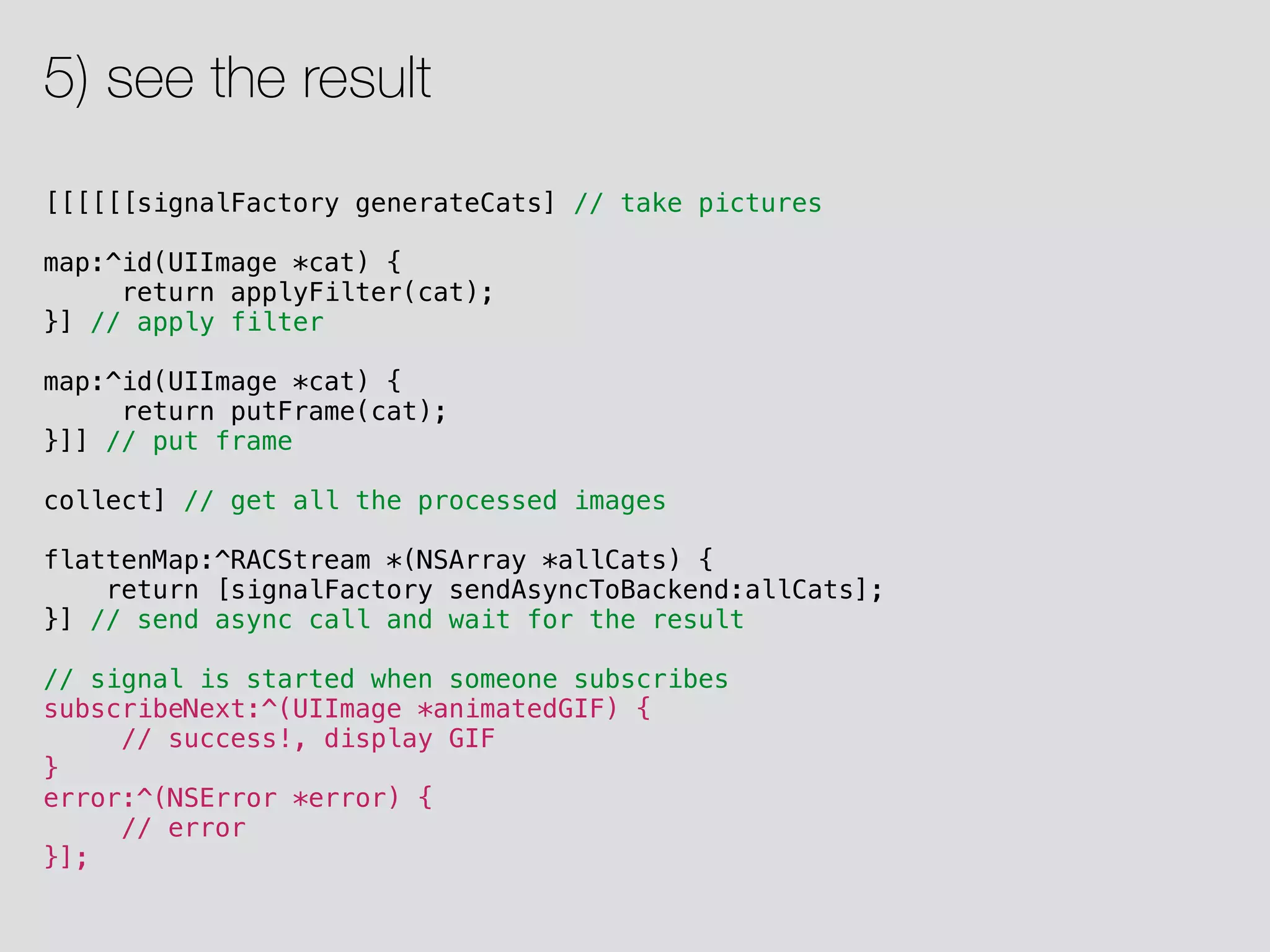 [[[[[[signalFactory generateCats] // take pictures map:^id(UIImage *cat) { return applyFilter(cat); }] // apply filter map:^id(UIImage *cat) { return putFrame(cat); }]] // put frame collect] // get all the processed images flattenMap:^RACStream *(NSArray *allCats) { return [signalFactory sendAsyncToBackend:allCats]; }] // send async call and wait for the result // signal is started when someone subscribes subscribeNext:^(UIImage *animatedGIF) { // success!, display GIF } error:^(NSError *error) { // error }]; 5) see the result 