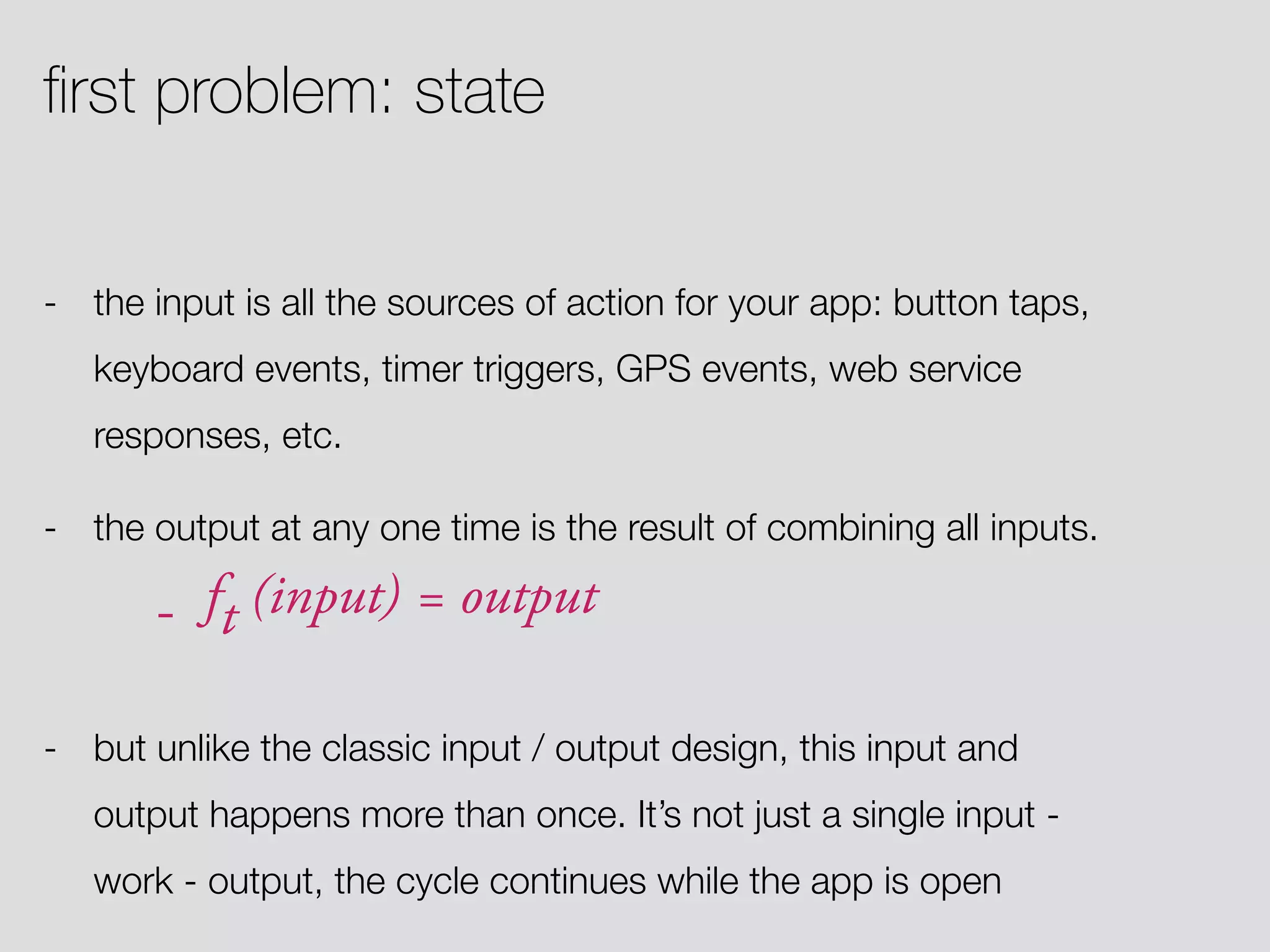 - the input is all the sources of action for your app: button taps, keyboard events, timer triggers, GPS events, web service responses, etc. - the output at any one time is the result of combining all inputs. - ft (input) = output - but unlike the classic input / output design, this input and output happens more than once. It’s not just a single input - work - output, the cycle continues while the app is open ﬁrst problem: state 