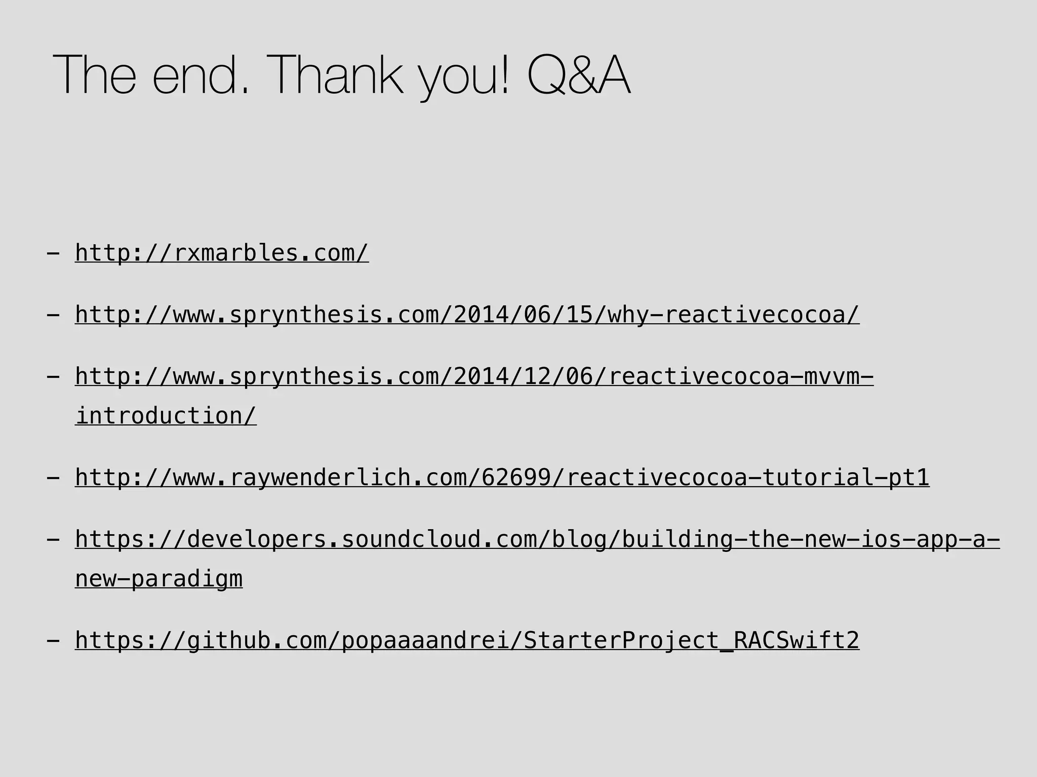 - http://rxmarbles.com/ - http://www.sprynthesis.com/2014/06/15/why-reactivecocoa/ - http://www.sprynthesis.com/2014/12/06/reactivecocoa-mvvm- introduction/ - http://www.raywenderlich.com/62699/reactivecocoa-tutorial-pt1 - https://developers.soundcloud.com/blog/building-the-new-ios-app-a- new-paradigm - https://github.com/popaaaandrei/StarterProject_RACSwift2 The end. Thank you! Q&A 