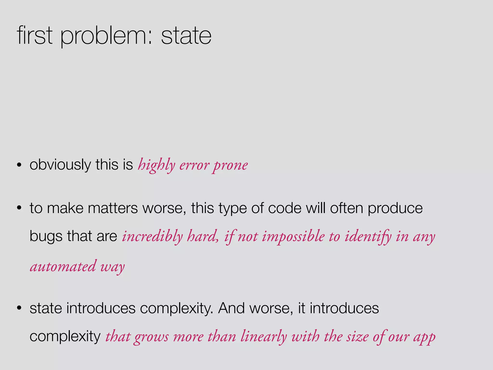 • obviously this is highly error prone • to make matters worse, this type of code will often produce bugs that are incredibly hard, if not impossible to identify in any automated way • state introduces complexity. And worse, it introduces complexity that grows more than linearly with the size of our app ﬁrst problem: state 