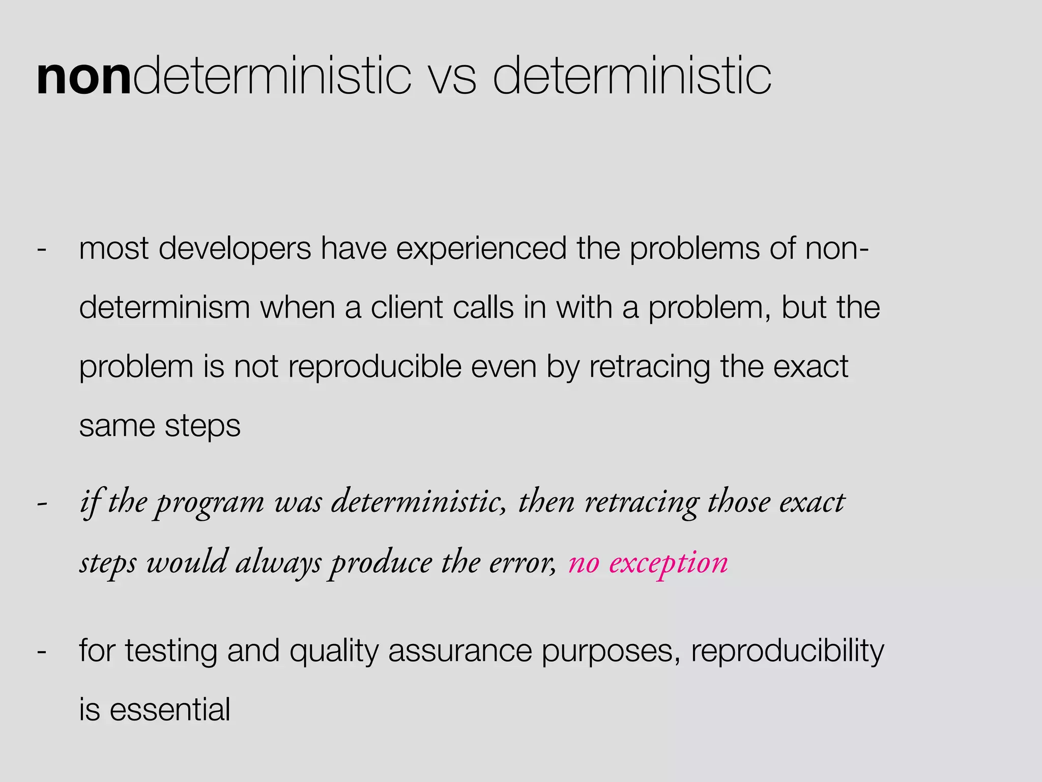 nondeterministic vs deterministic - most developers have experienced the problems of non- determinism when a client calls in with a problem, but the problem is not reproducible even by retracing the exact same steps - if the program was deterministic, then retracing those exact steps would always produce the error, no exception - for testing and quality assurance purposes, reproducibility is essential 