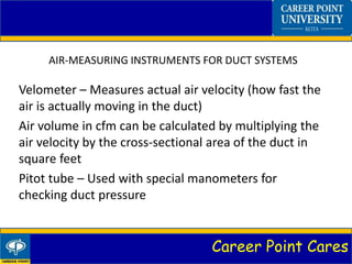 Career Point Cares
AIR-MEASURING INSTRUMENTS FOR DUCT SYSTEMS
Velometer – Measures actual air velocity (how fast the
air is actually moving in the duct)
Air volume in cfm can be calculated by multiplying the
air velocity by the cross-sectional area of the duct in
square feet
Pitot tube – Used with special manometers for
checking duct pressure
 