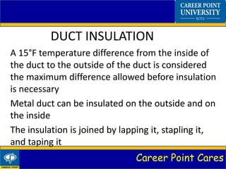 Career Point Cares
DUCT INSULATION
A 15°F temperature difference from the inside of
the duct to the outside of the duct is considered
the maximum difference allowed before insulation
is necessary
Metal duct can be insulated on the outside and on
the inside
The insulation is joined by lapping it, stapling it,
and taping it
 