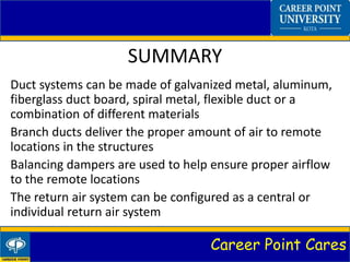 Career Point Cares
SUMMARY
Duct systems can be made of galvanized metal, aluminum,
fiberglass duct board, spiral metal, flexible duct or a
combination of different materials
Branch ducts deliver the proper amount of air to remote
locations in the structures
Balancing dampers are used to help ensure proper airflow
to the remote locations
The return air system can be configured as a central or
individual return air system
 