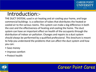Career Point Cares
Introduction:-
THE DUCT SYSTEM, used in air heating and air cooling your home, and large
commercial buildings is a collection of tubes that distributes the heated or
cooled air to the various rooms. This system can make a big difference in both
the cost and the effectiveness of heating and cooling the home. The duct
system can have an important effect on health of the occupants through the
distribution of indoor air pollution. Changes and repairs to a duct system
should always be performed by a qualified professional. This brochure is meant
to help you understand the problems that can affect the duct system and how
you can:
• Save money
• Improve comfort
• Protect health
 