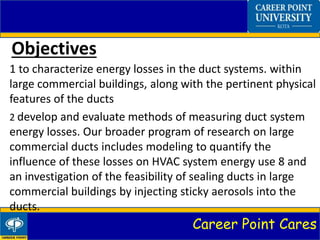 Career Point Cares
Objectives
1 to characterize energy losses in the duct systems. within
large commercial buildings, along with the pertinent physical
features of the ducts
2 develop and evaluate methods of measuring duct system
energy losses. Our broader program of research on large
commercial ducts includes modeling to quantify the
influence of these losses on HVAC system energy use 8 and
an investigation of the feasibility of sealing ducts in large
commercial buildings by injecting sticky aerosols into the
ducts.
 