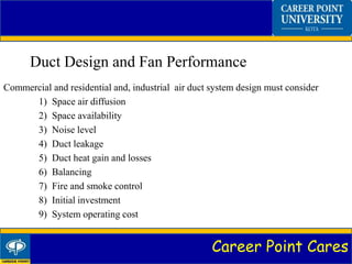 Career Point Cares
Duct Design and Fan Performance
Commercial and residential and, industrial air duct system design must consider
1) Space air diffusion
2) Space availability
3) Noise level
4) Duct leakage
5) Duct heat gain and losses
6) Balancing
7) Fire and smoke control
8) Initial investment
9) System operating cost
 