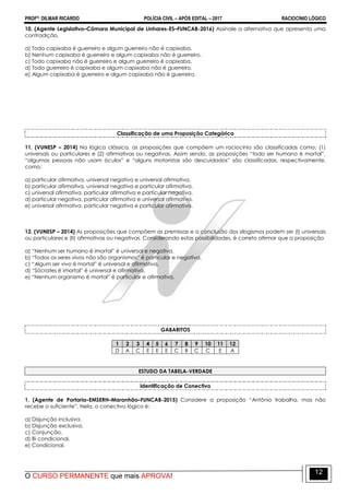 PROFº: DILMAR RICARDO POLÍCIA CIVIL – APÓS EDITAL – 2017 RACIOCÍNIO LÓGICO
O CURSO PERMANENTE que mais APROVA!
12
10. (Agente Legislativo–Câmara Municipal de Linhares-ES–FUNCAB-2016) Assinale a alternativa que apresenta uma
contradição.
a) Todo capixaba é guerreiro e algum guerreiro não é capixaba.
b) Nenhum capixaba é guerreiro e algum capixaba não é guerreiro.
c) Todo capixaba não é guerreiro e algum guerreiro é capixaba.
d) Todo guerreiro é capixaba e algum capixaba não é guerreiro.
e) Algum capixaba é guerreiro e algum capixaba não é guerreiro.
Classificação de uma Proposição Categórica
11. (VUNESP – 2014) Na lógica clássica, as proposições que compõem um raciocínio são classificadas como: (1)
universais ou particulares e (2) afirmativas ou negativas. Assim sendo, as proposições “todo ser humano é mortal”,
“algumas pessoas não usam óculos” e “alguns motoristas são descuidados” são classificadas, respectivamente,
como:
a) particular afirmativa, universal negativa e universal afirmativa.
b) particular afirmativa, universal negativa e particular afirmativa.
c) universal afirmativa, particular afirmativa e particular negativa.
d) particular negativa, particular afirmativa e universal afirmativa.
e) universal afirmativa, particular negativa e particular afirmativa.
12. (VUNESP – 2014) As proposições que compõem as premissas e a conclusão dos silogismos podem ser (I) universais
ou particulares e (II) afirmativas ou negativas. Considerando estas possibilidades, é correto afirmar que a proposição
a) “Nenhum ser humano é imortal” é universal e negativa.
b) “Todos os seres vivos não são organismos” é particular e negativa.
c) “Algum ser vivo é mortal” é universal e afirmativa.
d) “Sócrates é imortal” é universal e afirmativa.
e) “Nenhum organismo é mortal” é particular e afirmativa.
GABARITOS
1 2 3 4 5 6 7 8 9 10 11 12
D A C E E E C B C C E A
ESTUDO DA TABELA-VERDADE
Identificação de Conectivo
1. (Agente de Portaria–EMSERH–Maranhão–FUNCAB-2015) Considere a proposição “Antônio trabalha, mas não
recebe o suficiente”. Nela, o conectivo lógico é:
a) Disjunção inclusiva.
b) Disjunção exclusiva.
c) Conjunção.
d) Bi condicional.
e) Condicional.
 