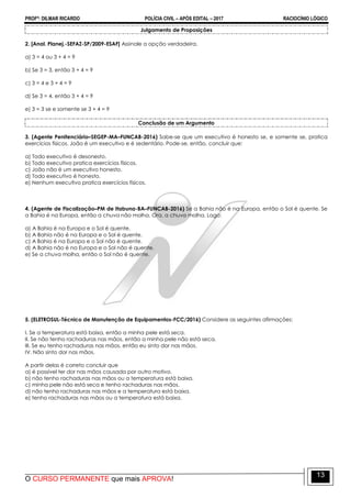 PROFº: DILMAR RICARDO POLÍCIA CIVIL – APÓS EDITAL – 2017 RACIOCÍNIO LÓGICO
O CURSO PERMANENTE que mais APROVA!
13
Julgamento de Proposições
2. [Anal. Planej.-SEFAZ-SP/2009-ESAF] Assinale a opção verdadeira.
a) 3 = 4 ou 3 + 4 = 9
b) Se 3 = 3, então 3 + 4 = 9
c) 3 = 4 e 3 + 4 = 9
d) Se 3 = 4, então 3 + 4 = 9
e) 3 = 3 se e somente se 3 + 4 = 9
Conclusão de um Argumento
3. (Agente Penitenciário–SEGEP-MA–FUNCAB-2016) Sabe-se que um executivo é honesto se, e somente se, pratica
exercícios físicos. João é um executivo e é sedentário. Pode-se, então, concluir que:
a) Todo executivo é desonesto.
b) Todo executivo pratica exercícios físicos.
c) João não é um executivo honesto.
d) Todo executivo é honesto.
e) Nenhum executivo pratica exercícios físicos.
4. (Agente de Fiscalização–PM de Itabuna-BA–FUNCAB-2016) Se a Bahia não é na Europa, então o Sol é quente. Se
a Bahia é na Europa, então a chuva não molha. Ora, a chuva molha. Logo:
a) A Bahia é na Europa e o Sol é quente.
b) A Bahia não é na Europa e o Sol é quente.
c) A Bahia é na Europa e o Sol não é quente.
d) A Bahia não é na Europa e o Sol não é quente.
e) Se a chuva molha, então o Sol não é quente.
5. (ELETROSUL-Técnico de Manutenção de Equipamentos-FCC/2016) Considere as seguintes afirmações:
I. Se a temperatura está baixa, então a minha pele está seca.
II. Se não tenho rachaduras nas mãos, então a minha pele não está seca.
III. Se eu tenho rachaduras nas mãos, então eu sinto dor nas mãos.
IV. Não sinto dor nas mãos.
A partir delas é correto concluir que
a) é possível ter dor nas mãos causada por outro motivo.
b) não tenho rachaduras nas mãos ou a temperatura está baixa.
c) minha pele não está seca e tenho rachaduras nas mãos.
d) não tenho rachaduras nas mãos e a temperatura está baixa.
e) tenho rachaduras nas mãos ou a temperatura está baixa.
 