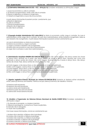PROFº: DILMAR RICARDO POLÍCIA CIVIL – APÓS EDITAL – 2017 RACIOCÍNIO LÓGICO
O CURSO PERMANENTE que mais APROVA!
14
6. [COMPANHIA PERNAMBUCANA DE GÁS – FCC – 2016].(Q.13) Considere verdadeiras as afirmações a seguir:
I. Laura é economista ou João é contador.
II. Se Dinorá é programadora, então João não é contador.
III. Beatriz é digitadora ou Roberto é engenheiro.
IV. Roberto é engenheiro e Laura não é economista.
A partir dessas informações é possível concluir, corretamente, que
a) Beatriz é digitadora.
b) João é contador.
c) Dinorá é programadora.
d) Beatriz não é digitadora.
e) João não é contador.
7. (Copergás-Analista Administrador-FCC-Julho/2016) Se Maria é economista, então Jorge é contador. Se Luiza é
administradora, então Jorge não é contador. Se Luiza não é administradora, então Norberto é engenheiro. Sabe-se
que Norberto não é engenheiro. A partir dessas informações é possível concluir corretamente que
a) Luiza é administradora ou Maria é economista.
b) Maria é economista ou Jorge é contador.
c) Jorge é contador e Norberto não é engenheiro.
d) Maria não é economista e Luiza não é administradora.
e) Jorge não é contador e Luiza não é administradora.
8. (Administrador Hospitalar–EMSERH-MA–FUNCAB-2015) Quando não canto reggae, não danço samba de crioula
ou danço frevo. Quando vou à praia, não danço samba de crioula e danço frevo. Quando não como uma
galinhada e danço samba de crioula, não canto reggae. Quando não vou à praia e danço frevo, não danço
samba de crioula. Hoje, danço samba de crioula. Portanto, hoje
a) Canto reggae, e não danço frevo, e não vou à praia, e como uma galinhada.
b) Não canto reggae, e danço frevo, e não vou à praia, e não como uma galinhada.
c) Canto reggae, danço frevo, e não vou à praia, e como uma galinhada.
d) Canto reggae, e não danço frevo, e vou à praia, e como uma galinhada.
e) Não canto reggar, e danço frevo, e vou à praia, e como uma galinhada.
9. (Agente Legislativo–Câmara Municipal de Linhares-ES–FUNCAB-2016) Somente se Mariana estiver estudando,
então Juliana já terminou de trabalhar. Verificou-se que Juliana já terminou de trabalhar. Portanto:
a) Mariana está estudando.
b) Mariana não está estudando.
c) Juliana ainda está trabalhando.
d) Mariana pode não estar estudando.
e) Juliana está vendo Mariana estudar.
10. (Analista e Programador de Sistemas–Câmara Municipal de Marília–VUNESP-2016) Considere verdadeiras as
afirmações a seguir:
I. Ou Marcelo é advogado, ou Andrea é dentista.
II. Débora é psicóloga se, e somente se, Paulo é publicitário.
III. Marcelo não é advogado.
IV. Paulo não é publicitário.
Com base nessas informações, conclui-se corretamente que
a) Andrea não é dentista, e Débora não é psicóloga.
b) Andrea não é dentista, e Débora é psicóloga.
c) Andrea não é dentista, ou Débora é psicóloga.
d) Andrea é dentista, e Débora não é psicóloga.
e) Andrea é dentista, e Débora é psicóloga.
 