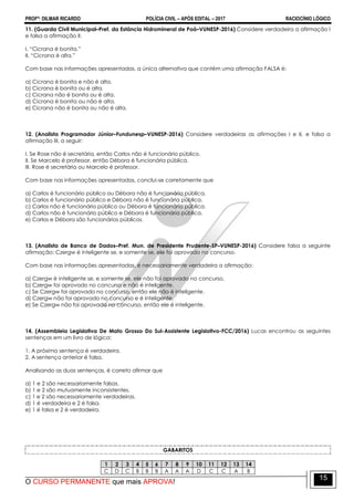 PROFº: DILMAR RICARDO POLÍCIA CIVIL – APÓS EDITAL – 2017 RACIOCÍNIO LÓGICO
O CURSO PERMANENTE que mais APROVA!
15
11. (Guarda Civil Municipal–Pref. da Estância Hidromineral de Poá–VUNESP-2016) Considere verdadeira a afirmação I
e falsa a afirmação II.
I. “Cicrana é bonita.”
II. “Cicrana é alta.”
Com base nas informações apresentadas, a única alternativa que contém uma afirmação FALSA é:
a) Cicrana é bonita e não é alta.
b) Cicrana é bonita ou é alta.
c) Cicrana não é bonita ou é alta.
d) Cicrana é bonita ou não é alta.
e) Cicrana não é bonita ou não é alta.
12. (Analista Programador Júnior–Fundunesp–VUNESP-2016) Considere verdadeiras as afirmações I e II, e falsa a
afirmação III, a seguir:
I. Se Rose não é secretária, então Carlos não é funcionário público.
II. Se Marcelo é professor, então Débora é funcionária pública.
III. Rose é secretária ou Marcelo é professor.
Com base nas informações apresentadas, conclui-se corretamente que
a) Carlos é funcionário público ou Débora não é funcionária pública.
b) Carlos é funcionário público e Débora não é funcionária pública.
c) Carlos não é funcionário público ou Débora é funcionária pública.
d) Carlos não é funcionário público e Débora é funcionária pública.
e) Carlos e Débora são funcionários públicos.
13. (Analista de Banco de Dados–Pref. Mun. de Presidente Prudente-SP–VUNESP-2016) Considere falsa a seguinte
afirmação: Czergw é inteligente se, e somente se, ele foi aprovado no concurso.
Com base nas informações apresentadas, é necessariamente verdadeira a afirmação:
a) Czergw é inteligente se, e somente se, ele não foi aprovado no concurso.
b) Czergw foi aprovado no concurso e não é inteligente.
c) Se Czergw foi aprovado no concurso, então ele não é inteligente.
d) Czergw não foi aprovado no concurso e é inteligente.
e) Se Czergw não foi aprovado no concurso, então ele é inteligente.
14. (Assembleia Legislativa De Mato Grosso Do Sul-Assistente Legislativo-FCC/2016) Lucas encontrou as seguintes
sentenças em um livro de lógica:
1. A próxima sentença é verdadeira.
2. A sentença anterior é falsa.
Analisando as duas sentenças, é correto afirmar que
a) 1 e 2 são necessariamente falsas.
b) 1 e 2 são mutuamente inconsistentes.
c) 1 e 2 são necessariamente verdadeiras.
d) 1 é verdadeira e 2 é falsa.
e) 1 é falsa e 2 é verdadeira.
GABARITOS
1 2 3 4 5 6 7 8 9 10 11 12 13 14
C D C B B B A A A D C C A B
 