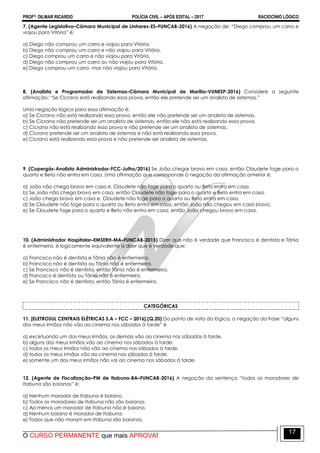 PROFº: DILMAR RICARDO POLÍCIA CIVIL – APÓS EDITAL – 2017 RACIOCÍNIO LÓGICO
O CURSO PERMANENTE que mais APROVA!
17
7. (Agente Legislativo–Câmara Municipal de Linhares-ES–FUNCAB-2016) A negação de: “Diego comprou um carro e
viajou para Vitória” é:
a) Diego não comprou um carro e viajou para Vitória.
b) Diego não comprou um carro e não viajou para Vitória.
c) Diego comprou um carro e não viajou para Vitória.
d) Diego não comprou um carro ou não viajou para Vitória.
e) Diego comprou um carro, mas não viajou para Vitória.
8. (Analista e Programador de Sistemas–Câmara Municipal de Marília–VUNESP-2016) Considere a seguinte
afirmação: “Se Cicrano está realizando essa prova, então ele pretende ser um analista de sistemas.”
Uma negação lógica para essa afirmação é:
a) Se Cicrano não está realizando essa prova, então ele não pretende ser um analista de sistemas.
b) Se Cicrano não pretende ser um analista de sistemas, então ele não está realizando essa prova.
c) Cicrano não está realizando essa prova e não pretende ser um analista de sistemas.
d) Cicrano pretende ser um analista de sistemas e não está realizando essa prova.
e) Cicrano está realizando essa prova e não pretende ser analista de sistemas.
9. (Copergás-Analista Administrador-FCC-Julho/2016) Se João chegar bravo em casa, então Claudete foge para o
quarto e Beto não entra em casa. Uma afirmação que corresponde à negação da afirmação anterior é:
a) João não chega bravo em casa e, Claudete não foge para o quarto ou Beto entra em casa.
b) Se João não chega bravo em casa, então Claudete não foge para o quarto e Beto entra em casa.
c) João chega bravo em casa e, Claudete não foge para o quarto ou Beto entra em casa.
d) Se Claudete não foge para o quarto ou Beto entra em casa, então João não chegou em casa bravo.
e) Se Claudete foge para o quarto e Beto não entra em casa, então João chegou bravo em casa.
10. (Administrador Hospitalar–EMSERH-MA–FUNCAB-2015) Dizer que não é verdade que Francisco é dentista e Tânia
é enfermeira, é logicamente equivalente a dizer que é verdade que:
a) Francisco não é dentista e Tânia não é enfermeira.
b) Francisco não é dentista ou Tânia não é enfermeira.
c) Se Francisco não é dentista, então Tânia não é enfermeira.
d) Francisco é dentista ou Tânia não é enfermeira.
e) Se Francisco não é dentista, então Tânia é enfermeira.
CATEGÓRICAS
11. [ELETROSUL CENTRAIS ELÉTRICAS S.A – FCC – 2016].(Q.20) Do ponto de vista da lógica, a negação da frase “alguns
dos meus irmãos não vão ao cinema nos sábados à tarde” é
a) excetuando um dos meus irmãos, os demais vão ao cinema nos sábados à tarde.
b) alguns dos meus irmãos vão ao cinema nos sábados à tarde.
c) todos os meus irmãos não vão ao cinema nos sábados à tarde.
d) todos os meus irmãos vão ao cinema nos sábados à tarde.
e) somente um dos meus irmãos não vai ao cinema nos sábados à tarde.
12. (Agente de Fiscalização–PM de Itabuna-BA–FUNCAB-2016) A negação da sentença “todos os moradores de
Itabuna são baianos” é:
a) Nenhum morador de Itabuna é baiano.
b) Todos os moradores de Itabuna não são baianos.
c) Ao menos um morador de Itabuna não é baiano.
d) Nenhum baiano é morador de Itabuna.
e) Todos que não moram em Itabuna são baianos.
 