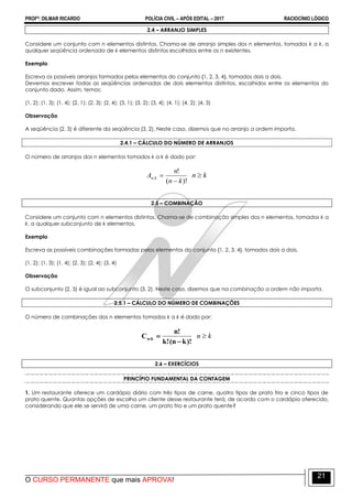 PROFº: DILMAR RICARDO POLÍCIA CIVIL – APÓS EDITAL – 2017 RACIOCÍNIO LÓGICO
O CURSO PERMANENTE que mais APROVA!
21
2.4 – ARRANJO SIMPLES
Considere um conjunto com n elementos distintos. Chama-se de arranjo simples dos n elementos, tomados k a k, a
qualquer seqüência ordenada de k elementos distintos escolhidos entre os n existentes.
Exemplo
Escreva os possíveis arranjos formados pelos elementos do conjunto {1, 2, 3, 4}, tomados dois a dois.
Devemos escrever todas as seqüências ordenadas de dois elementos distintos, escolhidos entre os elementos do
conjunto dado. Assim, temos:
(1, 2); (1, 3); (1, 4); (2, 1); (2, 3); (2, 4); (3, 1); (3, 2); (3, 4); (4, 1); (4, 2); (4, 3)
Observação
A seqüência (2, 3) é diferente da seqüência (3, 2). Neste caso, dizemos que no arranjo a ordem importa.
2.4.1 – CÁLCULO DO NÚMERO DE ARRANJOS
O número de arranjos dos n elementos tomados k a k é dado por:
)!(
!
;
kn
n
A kn

 kn 
2.5 – COMBINAÇÃO
Considere um conjunto com n elementos distintos. Chama-se de combinação simples dos n elementos, tomados k a
k, a qualquer subconjunto de k elementos.
Exemplo
Escreva as possíveis combinações formadas pelos elementos do conjunto {1, 2, 3, 4}, tomados dois a dois.
(1, 2); (1, 3); (1, 4); (2, 3); (2, 4); (3, 4)
Observação
O subconjunto (2, 3) é igual ao subconjunto (3, 2). Neste caso, dizemos que na combinação a ordem não importa.
2.5.1 – CÁLCULO DO NÚMERO DE COMBINAÇÕES
O número de combinações dos n elementos tomados k a k é dado por:
)!kn(!k
!n
C k;n

 kn 
2.6 – EXERCÍCIOS
PRINCÍPIO FUNDAMENTAL DA CONTAGEM
1. Um restaurante oferece um cardápio diário com três tipos de carne, quatro tipos de prato frio e cinco tipos de
prato quente. Quantas opções de escolha um cliente desse restaurante terá, de acordo com o cardápio oferecido,
considerando que ele se servirá de uma carne, um prato frio e um prato quente?
 