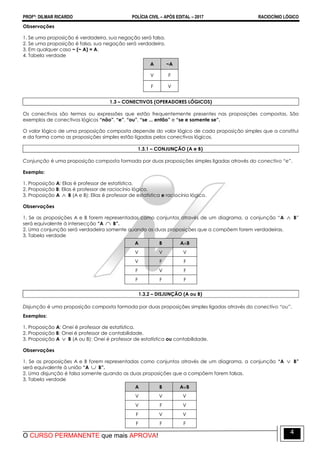 PROFº: DILMAR RICARDO POLÍCIA CIVIL – APÓS EDITAL – 2017 RACIOCÍNIO LÓGICO
O CURSO PERMANENTE que mais APROVA!
4
Observações
1. Se uma proposição é verdadeira, sua negação será falsa.
2. Se uma proposição é falsa, sua negação será verdadeira.
3. Em qualquer caso ~ (~ A) = A.
4. Tabela verdade
A ~A
V F
F V
1.3 – CONECTIVOS (OPERADORES LÓGICOS)
Os conectivos são termos ou expressões que estão frequentemente presentes nas proposições compostas. São
exemplos de conectivos lógicos “não”, “e”, “ou”, “se ... então” e “se e somente se”.
O valor lógico de uma proposição composta depende do valor lógico de cada proposição simples que a constitui
e da forma como as proposições simples estão ligadas pelos conectivos lógicos.
1.3.1 – CONJUNÇÃO (A e B)
Conjunção é uma proposição composta formada por duas proposições simples ligadas através do conectivo “e”.
Exemplo:
1. Proposição A: Elias é professor de estatística.
2. Proposição B: Elias é professor de raciocínio lógico.
3. Proposição A  B (A e B): Elias é professor de estatística e raciocínio lógico.
Observações
1. Se as proposições A e B forem representadas como conjuntos através de um diagrama, a conjunção “A  B”
será equivalente à intersecção “A  B”.
2. Uma conjunção será verdadeira somente quando as duas proposições que a compõem forem verdadeiras.
3. Tabela verdade
A B AB
V V V
V F F
F V F
F F F
1.3.2 – DISJUNÇÃO (A ou B)
Disjunção é uma proposição composta formada por duas proposições simples ligadas através do conectivo “ou”.
Exemplos:
1. Proposição A: Onei é professor de estatística.
2. Proposição B: Onei é professor de contabilidade.
3. Proposição A  B (A ou B): Onei é professor de estatística ou contabilidade.
Observações
1. Se as proposições A e B forem representadas como conjuntos através de um diagrama, a conjunção “A  B”
será equivalente à união “A  B”.
2. Uma disjunção é falsa somente quando as duas proposições que a compõem forem falsas.
3. Tabela verdade
A B AB
V V V
V F V
F V V
F F F
 