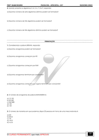 PROFº: DILMAR RICARDO POLÍCIA CIVIL – APÓS EDITAL – 2017 RACIOCÍNIO LÓGICO
O CURSO PERMANENTE que mais APROVA!
22
2. Usando somente os algarismos 3, 4, 5, 6, 7, 8 e 9, responda:
a) Quantos números de sete algarismos distintos podem ser formados?
b) Quantos números de três algarismos podem ser formados?
c) Quantos números de três algarismos distintos podem ser formados?
PERMUTAÇÃO
1. Considerando a palavra BRUNA, responda:
a) Quantos anagramas podem ser formados?
b) Quantos anagramas começam por R?
c) Quantos anagramas começam por RA?
d) Quantos anagramas terminam por consoante?
e) Quantos anagramas começam por vogal e terminam por consoante?
2. O número de anagramas da palavra BANANEIRA é:
a) 15 120
b) 30 240
c) 362 880
d) 120
e) 144
3. O número de maneiras em que podemos dispor 20 pessoas em torno de uma mesa redonda é:
a) 20!
b) 20!/2
c) 19!
d) 19!/2
e) n.d.a
 