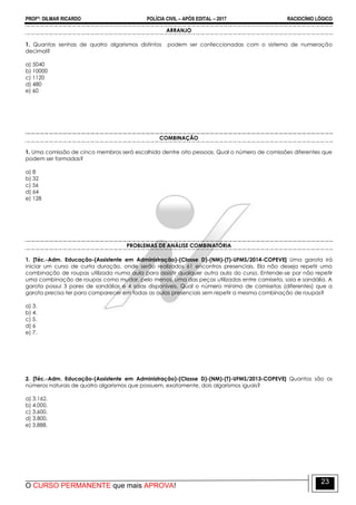 PROFº: DILMAR RICARDO POLÍCIA CIVIL – APÓS EDITAL – 2017 RACIOCÍNIO LÓGICO
O CURSO PERMANENTE que mais APROVA!
23
ARRANJO
1. Quantas senhas de quatro algarismos distintos podem ser confeccionadas com o sistema de numeração
decimal?
a) 5040
b) 10000
c) 1120
d) 480
e) 60
COMBINAÇÃO
1. Uma comissão de cinco membros será escolhida dentre oito pessoas. Qual o número de comissões diferentes que
podem ser formadas?
a) 8
b) 32
c) 56
d) 64
e) 128
PROBLEMAS DE ANÁLISE COMBINATÓRIA
1. [Téc.-Adm. Educação-(Assistente em Administração)-(Classe D)-(NM)-(T)-UFMS/2014-COPEVE] Uma garota irá
iniciar um curso de curta duração, onde serão realizados 61 encontros presenciais. Ela não deseja repetir uma
combinação de roupas utilizada numa aula para assistir qualquer outra aula do curso. Entende-se por não repetir
uma combinação de roupas como mudar, pelo menos, uma das peças utilizadas entre camiseta, saia e sandália. A
garota possui 3 pares de sandálias e 4 saias disponíveis. Qual o número mínimo de camisetas (diferentes) que a
garota precisa ter para comparecer em todas as aulas presenciais sem repetir a mesma combinação de roupas?
a) 3.
b) 4.
c) 5.
d) 6
e) 7.
2. [Téc.-Adm. Educação-(Assistente em Administração)-(Classe D)-(NM)-(T)-UFMS/2013-COPEVE] Quantos são os
números naturais de quatro algarismos que possuem, exatamente, dois algarismos iguais?
a) 3.162.
b) 4.000.
c) 3.600.
d) 3.800.
e) 3.888.
 